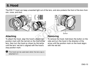 Page 11ENG-10
6. Hood
Attaching
To  attach the hood, align the hood’s attachment
position mark with the red dot on the front of the
lens, then turn the hood as shown by the arrow
until the lens red dot is aligned with the hoods
stop position mark. The EW-77 hood can keep unwanted light out of the lens, and also protects the front of the lens from
r ain, snow, and dust.
Removing
To   remove the hood, hold down the button on the
side and turn the hood in the direction of the
arrow until the position mark on the...