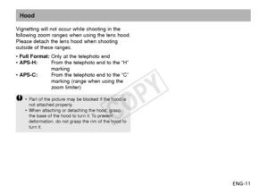 Page 12ENG-11
Hood
Vignetting will not occur while shooting in the
following zoom ranges when using the lens hood.
Please detach the lens hood when shooting
outside of these ranges.
•  Full Format: Only at the telephoto end
•  APS-H: From the telephoto end to the “H”
marking
•  APS-C: From the telephoto end to the “C”
marking (range when using the
z oom limiter)
•P art of the picture may be blocked if the hood is
not attached properly.
• When attaching or detaching the hood, grasp
the base of the hood to turn...