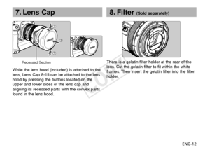 Page 13ENG-12
7. Lens Cap
While the lens hood (included) is attached to the
lens, Lens Cap 8-15 can be attached to the lens
hood by pressing the buttons located on the
upper and lower sides of the lens cap and
aligning its recessed parts with the convex parts
found in the lens hood. There is a gelatin filter holder at the rear of the
lens. Cut the gelatin filter to fit within the white
frames. Then insert the gelatin filter into the filter
holder.
8. Filter (Sold separately)
Recessed Section
COPY  