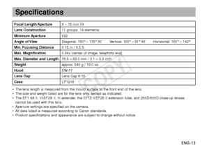 Page 14ENG-13
Specifications
Focal Length/Aperture8 – 15 mm f/4
Lens Construction11 groups, 14 elements
Minimum Aperturef/22
Angle of ViewDiagonal: 180° – 175° 30’ Vertical: 180° – 91° 46’ Horizontal: 180° – 142°
Min. Focusing Distance0.15 m / 0.5 ft.
Max. Magnification0.34x (center of image, telephoto end)
Max. Diameter and Length78.5 ×83.0 mm / 3.1  ×3.3 inch
W eight approx. 540 g / 19.0 oz.
Hood EW-77
Lens CapLens Cap 8-15
Case LP1219
•The lens length is measured from the mount surface to the front end of...