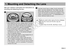 Page 6ENG-5
See your camera’s instructions for instructions on
mounting and detaching the lens.
•
After detaching the lens, please attach the lens
hood and lens cap and place the lens with the
rear end up to prevent the electrical contacts
and lens surface from getting scratched.
• If the contacts get soiled, scratched, or have
fingerprints on them, corrosion or faulty
connections can result. The camera and lens
may not operate properly.
• If the contacts get soiled or have fingerprints on
them, clean them...