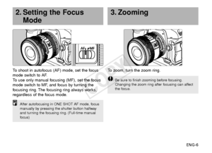 Page 7ENG-6
3. Zooming
To   zoom, turn the zoom ring.
Be sure to finish zooming before focusing.
Changing the zoom ring after focusing can affect
the focus.
To  shoot in autofocus (AF) mode, set the focus
mode switch to AF.
To   use only manual focusing (MF), set the focus
mode switch to MF, and focus by turning the
f ocusing ring. The focusing ring always works,
regardless of the focus mode.
2. Setting the Focus Mode
After autofocusing in ONE SHOT AF mode, focus
manually by pressing the shutter button...