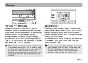 Page 8ENG-7
“C” and “H” Markings
Adjacent to the zoom ring, the “C” and “H”
markings serve as guides to indicate the wide-
angle zoom position where focus is set at infinity
at which photos can be created without
vignetting when using EOS digital cameras
installed with APS-C or APS-H image sensors.
The “C”/”H” indicator on the zoom ring is aligned
with either the “C” or “H” marking.
Zoom Limiter
The zoom limiter function allows for wide-angle
photos to be created when focus is set at infinity
without...