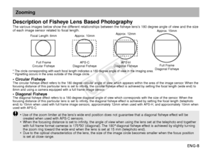 Page 9ENG-8
• Circular FisheyeThe circular fisheye effect refers to the 180 degree circular angle of view which appears within the area of the image sensor. When the
f ocusing distance of this particular lens is set to infinity, the circular fisheye effect is achieved by setting the focal length (wide end) to
8mm and using a camera equipped with a full frame image sensor.
• Diagonal FisheyeThe diagonal fisheye effect refers to a 180 degree diagonal angle of view which corresponds with the size of the sensor....