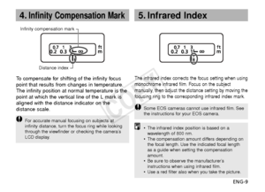 Page 10ENG-9
4.Infinity Compensation Mark
Infinity compensation markDistance index
To  compensate for shifting of the infinity focus
point that results from changes in temperature.
The infinity position at normal temperature is the
point at which the vertical line of the L mark is
aligned with the distance indicator on the
distance scale.
F or accurate manual focusing on subjects at
infinity distance, turn the focus ring while looking
through the viewfinder or checking the camera’s
LCD display.
The infrared...