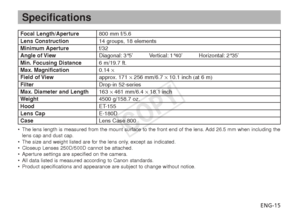 Page 16ENG-15
Specifications
•The lens length is measured from the mount surface to the front end of the lens. Add 26.5 mm when including the
lens cap and dust cap.
• The size and weight listed are for the lens only, except as indicated.
• Closeup Lenses 250D/500D cannot be attached.
• Aperture settings are specified on the camera.
• All data listed is measured according to Canon standards.
• Product specifications and appearance are subject to change without notice.
Focal Length/Aperture 800 mm f/5.6Lens...