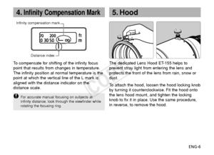 Page 7ENG-6
4.Infinity Compensation Mark
Infinity compensation markDistance index
To  compensate for shifting of the infinity focus
point that results from changes in temperature.
The infinity position at normal temperature is the
point at which the vertical line of the L mark is
aligned with the distance indicator on the
distance scale.
F or accurate manual focusing on subjects at
infinity distance, look through the viewfinder while
rotating the focusing ring.
The dedicated Lens Hood ET-155 helps to
prevent...