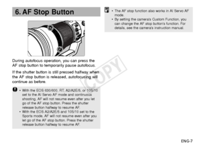 Page 8ENG-7
During autofocus operation, you can press the
AF stop button to temporarily pause autofocus.
If the shutter button is still pressed halfway when
the AF stop button is released, autofocusing will
continue as before.
•
With the EOS 630/600, RT, A2/A2E/5, or 10S/10
set to the AI Servo AF mode and continuous
shooting, AF will not resume even after you let
go of the AF stop button. Press the shutter
release button halfway to resume AF.
• With the EOS A2/A2E/5 and 10S/10 set to the
Sports mode, AF will...