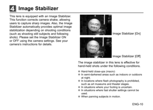 Page 11ENG-10
This lens is equipped with an Image Stabilizer. 
This function corrects camera shake, allowing 
users to capture sharp images. Also, the Image 
Stabilizer automatically provides optimal image 
stabilization depending on shooting conditions 
(such as shooting still subjects and following 
shots). Please set the Image Stabilizer ON 
or OFF using the camera settings. See your 
camera’s instructions for details.
Image Stabilizer [On]
Image Stabilizer [Off]
The image stabilizer in this lens is...