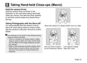 Page 13ENG-12
Hold the camera firmlyHold the camera firmly as shown in the 
illustration on the right when taking hand-held 
close-ups (macro), and take the shots carefully 
to minimize camera shake and prevent focus 
blurring.
Taking Photographs with the Servo AFIt is recommended that the camera is set at 
Servo AF when taking close-up (macro) shots. 
See the camera’s instruction manual for further 
details.
It is necessary to be careful of the following during 
close-up (macro) shooting. 
• There is a...