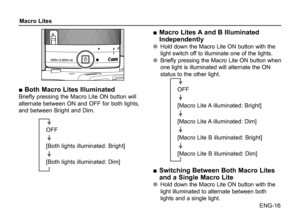 Page 17ENG-16
Macro Lites
■ Both Macro Lites IlluminatedBriefly pressing the Macro Lite ON button will 
alternate between ON and OFF for both lights, 
and between Bright and Dim.
OFF
[Both lights illuminated: Bright]
[Both lights illuminated: Dim]
■ 
Macro Lites A and B Illuminated 
Independently
●
● Hold down the Macro Lite ON button with the 
light switch off to illuminate one of the lights.
●
● Briefly pressing the Macro Lite ON button when 
one light is illuminated will alternate the ON 
status to the other...