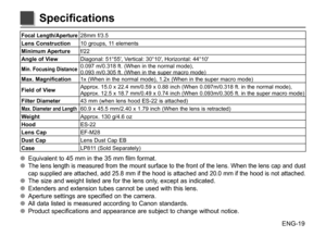 Page 20ENG-19
Focal Length/Aperture28mm f/3.5
Lens Construction 10 groups, 11 elements
Minimum Aperture f/22
Angle of View Diagonal: 51°55′, Vertical: 30°10′, Horizontal: 44°10′
Min. Focusing Distance0.097 m/0.318 ft. (When in the normal mode), 
0.093 m/0.305 ft. (When in the super macro mode)
Max. Magnification 1x (When in the normal mode), 1.2x (When in the super macro mode)
Field of View
Approx. 15.0 x 22.4 mm/0.59 x 0.88 inch (When 0.097m/0.318 ft. in the normal mode),   
Approx. 12.5 x 18.7 mm/0.49 x 0.74...