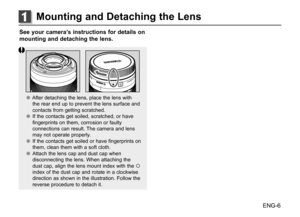 Page 7ENG-6
See your camera’s instructions for details on 
mounting and detaching the lens.
●
● After detaching the lens, place the lens with 
the rear end up to prevent the lens surface and 
contacts from getting scratched.
●
● If the contacts get soiled, scratched, or have 
fingerprints on them, corrosion or faulty 
connections can result. The camera and lens 
may not operate properly. 
●
● If the contacts get soiled or have fingerprints on 
them, clean them with a soft cloth.
●
● Attach the lens cap and...