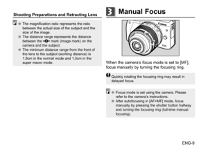 Page 10ENG-9
●
● The magnification ratio represents the ratio 
between the actual size of the subject and the 
size of the image.
●
● The distance range represents the distance 
between the 
 mark (image mark) on the 
camera and the subject.
●
● The minimum distance range from the front of 
the lens to the subject (working distance) is 
1.8cm in the normal mode and 1.3cm in the 
super macro mode.
When the camera’s focus mode is set to [MF], 
focus manually by turning the focusing ring.
Quickly rotating the...