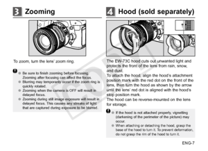 Page 8ENG-7
Hood (sold separately)4Zooming3
To zoom, turn the lens’ zoom ring.
●●Be sure to finish zooming before focusing. 
Zooming after focusing can affect the focus. 
●● Blurring may temporarily occur if the zoom ring is 
quickly rotated.
●● Zooming when the camera is OFF will result in 
delayed focus.
●● Zooming during still image exposure will result in 
delayed focus. This causes any streaks of light 
that are captured during exposure to be blurred.
The EW-73C hood cuts out unwanted light and 
protects...