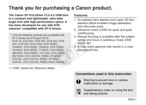 Page 2ENG-1
Thank you for purchasing a Canon product.
The Canon EF-S10-22mm f/3.5-4.5 USM lens
is a compact and lightweight, ultra-wide
angle lens with high-performance optics. It
has been developed for use with EOS
cameras* compatible with EF-S lenses.
¡“USM” stands for Ultrasonic Motor.Features
1. An aspheric lens element and super UD lenselement afford excellent image delineation
and ultra-wide zoom.
2. Ultrasonic motor (USM) for quick and quiet autofocusing.
3. Manual focusing is available after the...