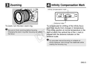 Page 6ENG-5
4Infinity Compensation Mark
To compensate for shifting of the infinity focus
point that results from changes in temperature.
The infinity position at normal temperature is the
point at which the vertical line of the L mark is
aligned with the distance indicator on the
distance scale.
For accurate manual focusing on subjects at
infinity distance, look through the viewfinder while
rotating the focusing ring.
3Zooming
To zoom, turn the lens’ zoom ring.
Be sure to finish zooming before focusing....