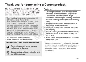 Page 2ENG-1
Thank you for purchasing a Canon product.
The Canon EF-S15-85mm f/3.5-5.6 IS USM
lens is a standard zoom lens equipped with
an Image Stabilizer and developed for EOS
cameras compatible with EF-S lenses.*
¡“IS” stands for Image Stabilizer.
¡“USM” stands for Ultrasonic Motor.Features
1. The Image Stabilizer gives the equivalenteffect of a shutter speed four stops faster*.
This function provides optimal image
stabilization depending on shooting conditions
(such as shooting still subjects and...