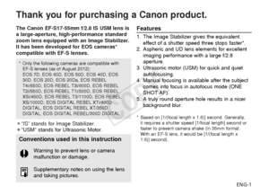 Page 2ENG-1
Thank you for purchasing a Canon product.
The Canon EF-S17-55mm f/2.8 IS USM lens is
a large-aperture, high-performance standard
zoom lens equipped with an Image Stabilizer.
It has been developed for EOS cameras*
compatible with EF-S lenses.
¡“IS” stands for Image Stabilizer.
¡“USM” stands for Ultrasonic Motor.Features
1. The Image Stabilizer gives the equivalenteffect of a shutter speed three stops faster*.
2. Aspheric and UD lens elements for excellent imaging performance with a large f/2.8...