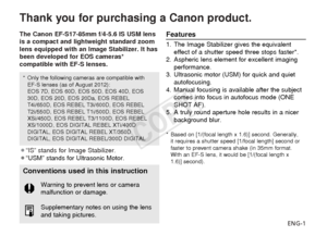 Page 2ENG-1
Thank you for purchasing a Canon product.
The Canon EF-S17-85mm f/4-5.6 IS USM lens
is a compact and lightweight standard zoom
lens equipped with an Image Stabilizer. It has
been developed for EOS cameras*
compatible with EF-S lenses.
¡“IS” stands for Image Stabilizer.
¡“USM” stands for Ultrasonic Motor.Features
1. The Image Stabilizer gives the equivalenteffect of a shutter speed three stops faster*.
2. Aspheric lens element for excellent imaging performance.
3. Ultrasonic motor (USM) for quick...