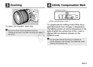 Page 6ENG-5
3Zooming
To zoom, turn the lens’ zoom ring.
Be sure to finish zooming before focusing.
Changing the zoom ring after focusing can affect
the focus.
Infinity compensation markDistance index
4Infinity Compensation Mark
To compensate for shifting of the infinity focus
point that results from changes in temperature.
The infinity position at normal temperature is the
point at which the vertical line of the L mark is
aligned with the distance indicator on the
distance scale.
For accurate manual focusing...