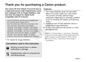 Page 2ENG-1
Thank you for purchasing a Canon product.
The Canon EF-S18-135mm f/3.5-5.6 IS lens is
a high-performance high-magnification zoom
lens equipped with an Image Stabilizer, and
has been developed for digital SLRs
compatible with EF-S lenses*.
¡“IS” stands for Image Stabilizer.Features
1. The Image Stabilizer gives the equivalenteffect of a shutter speed four stops faster*.
This function provides optimal image
stabilization depending on shooting conditions
(such as shooting still subjects and following...