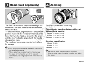 Page 6ENG-5
3Hood (Sold Separately)
To zoom, turn the lens’ zoom ring.
The minimum focusing distance differs at
different focal lengths.18mm: 0.49 m / 1.6 ft.
50mm: 0.47 m / 1.5 ft.
135mm: 0.45 m / 1.5 ft.
Shooting magnification 18mm: 0.05 ×
50mm: 0.12 ×
135mm: 0.21 ×
Be sure to finish zooming before focusing.
Changing the zoom ring after focusing can affect
the focus.
4Zooming
The EW-73B hood can keep unwanted light out
of the lens, and also protects the lens from rain,
snow, and dust.
To attach the hood,...