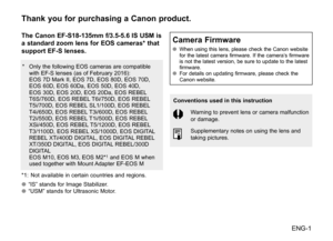 Page 2ENG-1
Thank you for purchasing a Canon product.
The Canon EF-S18-135mm f/3.5-5.6 IS USM is 
a standard zoom lens for EOS cameras* that 
support EF-S lenses.
*	 Only	the	following 	EOS	 cameras	 are	compatible	
with	 EF-S	 lenses	 (as	of	February	 2016):
	 EOS	 7D	Mark	 II,	EOS	 7D,	EOS	 80D,	 EOS	70D,	
EOS	 60D,	 EOS	60Da,	 EOS	50D,	 EOS	40D,	
EOS	 30D,	 EOS	20D,	 EOS	20Da,	 EOS	REBEL 	
T6S/760D,	 EOS	REBEL 	T6i/750D,	 EOS	REBEL 	
T5i/700D,	 EOS	REBEL 	SL1/100D,	 EOS	REBEL 	
T4i/650D,	 EOS	REBEL...