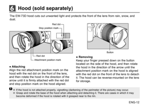 Page 13ENG-12
The	
EW-73D	 hood	cuts	out	unwanted	 light	and	protects	 the	front	 of	the	 lens	 from	 rain,	snow,	 and	
dust.
Attachment	 position	mark
Stop	
position	 mark
Red	
dot
Red	 dot
● Attaching
Align	 the	red	 attachment	 position	mark	on	the	
hood	 with	the	red	 dot	on	the	 front	 of	the	 lens,	
and	 then	 rotate	 the	hood	 in	the	 direction	 of	the	
arrow	 until	it	is	 firmly	 attached	 with	the	red	 dot	
and	 stop	 position	 mark	on	the	 hood	 aligned.
Button
● Removing
Keep	 your	finger	 pressed...