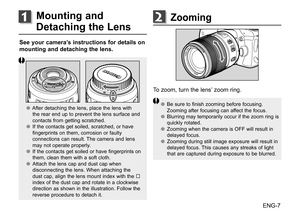 Page 8ENG-7
See your camera’s instructions for details on 
mounting and detaching the lens.
●
● After	 detaching	 the	lens,	 place	 the	lens	 with	
the	 rear	 end	up	to	prevent	 the	lens	 surface	 and	
contacts	 from	getting	 scratched.
●
● If	the	 contacts	 get	soiled,	 scratched,	 or	have	
fingerprints	 on	them,	 corrosion	 or	faulty	
connections	 can	result.	 The	camera	 and	lens	
may	 not	operate	 properly.	
●
● If	the	 contacts	 get	soiled	 or	have	 fingerprints	 on	
them,	 clean	them	with	a	soft	 cloth....