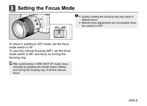 Page 9ENG-8
To	shoot	 in	autofocus	 (AF)	mode,	 set	the	 focus	
mode	 switch	 to	AF.
To	 use	 only	 manual	 focusing	 (MF),	set	the	 focus	
mode	 switch	 to	MF,	 and	 focus	 by	turning	 the	
focusing	 ring.
After	autofocusing	 in	ONE	 SHOT 	AF	 mode,	 focus	
manually	 by	pressing 	the	 shutter	 button	halfway	
and	 turning 	the	 focusing	 ring.	(Full-time	 manual	
focus)
●
● Quickly	 rotating	 the	focusing	 ring	may	 result	 in	
delayed	 focus.
●
● Manual	 focus	adjustments	 are	not	possible	 when	
the	 camera...