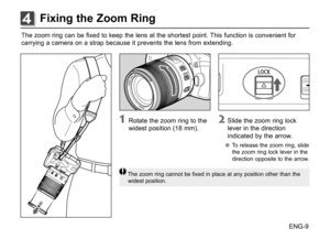 Page 10ENG-9
The	
zoom	 ring	can	be	fixed	 to	keep	 the	lens	 at	the	 shortest	 point.	This	function	 is	convenient	 for
carrying	 a	camera	 on	a	strap	 because	 it	prevents	 the	lens	 from	 extending.	
1	 Rotate	 the	zoom	 ring	to	the	
widest	 position	 (18	mm).2	 Slide	 the	zoom	 ring	lock	
lever	 in	the	 direction	
indicated	 by	the	 arrow.
●
● To	 release 	the	 zoom	 ring,	slide	
the	 zoom	 ring	lock	 lever	 in	the	
direction	 opposite	 to	the	 arrow.
The	 zoom	 ring	cannot	 be	fixed	 in	place	 at	any...