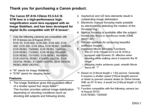 Page 2ENG-1
Thank you for purchasing a Canon product.
The Canon EF-S18-135mm f/3.5-5.6 IS 
STM lens is a high-performance high-
magnification zoom lens equipped with an 
Image Stabilizer, and has been developed for 
digital SLRs compatible with EF-S lenses*.
●●"IS" stands for Image Stabilizer.
●● "STM" stands for stepping motor.
Features
1. The Image Stabilizer gives the equivalent effect 
of a shutter speed four stops faster*1.
This function provides optimal image stabilization 
depending on...