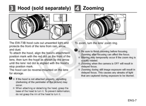 Page 8ENG-7
Hood (sold separately)3Zooming4
To zoom, turn the lens’ zoom ring.
●●Be sure to finish zooming before focusing. 
Zooming after focusing can affect the focus. 
●● Blurring may temporarily occur if the zoom ring is 
quickly rotated.
●● Zooming when the camera is OFF will result in 
delayed focus.
●● Zooming during still image exposure will result in 
delayed focus. This causes any streaks of light 
that are captured during exposure to be blurred.
The EW-73B hood cuts out unwanted light and 
protects...