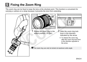 Page 9ENG-8
Fixing the Zoom Ring5
The zoom ring can be fixed to keep the lens at the shortest point. This function is convenient for
carrying a camera on a strap because it prevents the lens from extending. 
2 Slide the zoom ring lock lever in the direction 
indicated by the arrow.
●● To release the zoom ring, 
slide the zoom ring lock lever 
in the direction opposite to 
the arrow.
1 Rotate the zoom ring to the 
widest position (18 mm).
The zoom ring can only be locked at maximum wide angle.
COPY  