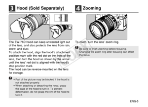 Page 6ENG-5
3Hood (Sold Separately)
To zoom, turn the lens’ zoom ring.
Be sure to finish zooming before focusing.
Changing the zoom ring after focusing can affect
the focus.
4Zooming
The EW-78D hood can keep unwanted light out
of the lens, and also protects the lens from rain,
snow, and dust.
To attach the hood, align the hood’s attachment
position mark with the red dot on the front of the
lens, then turn the hood as shown by the arrow
until the lens red dot is aligned with the hoods
stop position mark.
The...