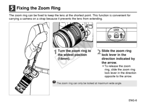 Page 7ENG-6
5Fixing the Zoom Ring
The zoom ring can be fixed to keep the lens at the shortest point. This \
function is convenient for
carrying a camera on a strap because it prevents the lens from extending\
.
1Turn the zoom ring to
the widest position
(18mm).2Slide the zoom ring
lock lever in the
direction indicated by
the arrow.
¡To release the zoomring, slide the zoom ring
lock lever in the direction
opposite to the arrow.
The zoom ring can only be locked at maximum wide angle.
COPY  
