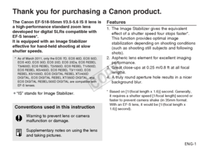 Page 2ENG-1
Thank you for purchasing a Canon product.
The Canon EF-S18-55mm f/3.5-5.6 IS II lens is
a high-performance standard zoom lens
developed for digital SLRs compatible with
EF-S lenses*.
It is equipped with an Image Stabilizer
effective for hand-held shooting at slow
shutter speeds.Features
1. The Image Stabilizer gives the equivalenteffect of a shutter speed four stops faster*.
This function provides optimal image
stabilization depending on shooting conditions
(such as shooting still subjects and...