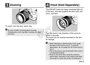 Page 6ENG-5
3Zooming
To zoom, turn the lens’ zoom ring.
Be sure to finish zooming before focusing.
Changing the zoom ring after focusing can affect
the focus.
4Hood (Sold Separately)
The EW-60C hood can keep unwanted light out
of the lens, and also protects the lens from rain,
snow, and dust.
Turn the hood in the direction of the arrow to
attach it securely.
The hood can be reverse-mounted on the lens
for storage.
¡When attaching or detaching the hood, graspthe base of the hood to turn it. To prevent...