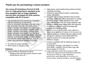 Page 2ENG-1
Thank you for purchasing a Canon product.
The Canon EF-S18-55mm f/3.5-5.6 IS STM 
lens is a high-performance standard zoom 
lens equipped with an Image Stabilizer, 
and has been developed for EOS cameras 
compatible with EF-S lenses*.
●●"IS" stands for Image Stabilizer.
●● "STM" stands for stepping motor.
Features
1. Improved Movie  Shooting Functions• Stepping motor with lead screws achieves quiet, 
smooth 
Movie Servo AF. *1
* Only the following EOS cameras are compatible 
with...