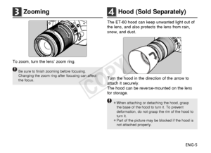 Page 6ENG-5
3Zooming
To zoom, turn the lens’ zoom ring.
Be sure to finish zooming before focusing.
Changing the zoom ring after focusing can affect
the focus.
4Hood (Sold Separately)
The ET-60 hood can keep unwanted light out of
the lens, and also protects the lens from rain,
snow, and dust.
Turn the hood in the direction of the arrow to
attach it securely.
The hood can be reverse-mounted on the lens
for storage.
¡When attaching or detaching the hood, graspthe base of the hood to turn it. To prevent...