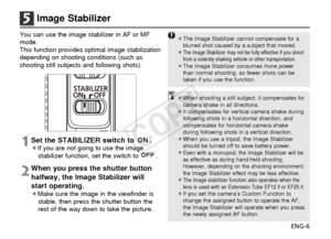 Page 7ENG-6
5Image Stabilizer
You can use the image stabilizer in AF or MF
mode.
This function provides optimal image stabilization
depending on shooting conditions (such as
shooting still subjects and following shots).
1Set the STABILIZER switch to  .¡If you are not going to use the imagestabilizer function, set the switch to  .
2When you press the shutter button
halfway, the Image Stabilizer will
start operating.
¡Make sure the image in the viewfinder isstable, then press the shutter button the
rest of the...