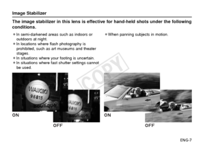 Page 8ENG-7
The image stabilizer in this lens is effective for hand-held shots under\
 the following
conditions.
¡In semi-darkened areas such as indoors oroutdoors at night.
¡In locations where flash photography is prohibited, such as art museums and theater
stages.
¡In situations where your footing is uncertain.
¡In situations where fast shutter settings cannot be used. ¡When panning subjects in motion.
Image Stabilizer
COPY  