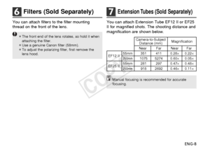 Page 9ENG-8
6Filters (Sold Separately)
You can attach filters to the filter mounting
thread on the front of the lens.
¡The front end of the lens rotates, so hold it whenattaching the filter.
¡Use a genuine Canon filter (58mm).
¡To adjust the polarizing filter, first remove the lens hood.
7Extension Tubes (Sold Separately)
You can attach Extension Tube EF12 II or EF25
II for magnified shots. The shooting distance and
magnification are shown below.
Camera-to-Subject  Magnification
Distance (mm)
Near Far Near...