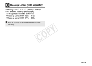 Page 10ENG-9
8Close-up Lenses (Sold separately)
Attaching a 250D or 500D (58mm) Close-up
Lens enables close-up photography.
The magnification will be as follows.
¡Close-up Lens 250D: 0.23x - 1.42x
¡Close-up Lens 500D: 0.11x - 0.86x
Manual focusing is recommended for accurate
focusing.
COPY  