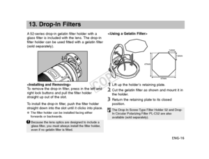 Page 17ENG-16
A
52-series drop-in gelatin filter holder with a
glass filter is included with the lens. The drop-in
filter holder can be used fitted with a gelatin filter
(sold separately).
13. Drop-In Filters
14mm
14mm
47mm
47mm
To  remove the drop-in filter, press in the left and
right lock buttons and pull the filter holder
straight up out of the slot.
To   install the drop-in filter, push the filter holder
straight down into the slot until it clicks into place.
● The filter holder can be installed facing...