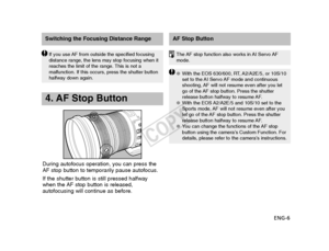 Page 7ENG-6
Switching the Focusing Distance RangeAF Stop Button
If you use AF from outside the specified focusing
distance range, the lens may stop focusing when it
reaches the limit of the range. This is not a
malfunction. If this occurs, press the shutter button
halfway down again.
4. AF Stop Button
During autofocus operation, you can press the
AF stop button to temporarily pause autofocus.
If the shutter button is still pressed halfway
when the AF stop button is released,
autofocusing will continue as...