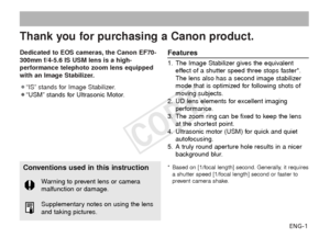 Page 2ENG-1
Thank you for purchasing a Canon product.
Dedicated to EOS cameras, the Canon EF70-
300mm f/4-5.6 IS USM lens is a high-
performance telephoto zoom lens equipped
with an Image Stabilizer.
¡“IS” stands for Image Stabilizer.
¡“USM” stands for Ultrasonic Motor.Features
1. The Image Stabilizer gives the equivalenteffect of a shutter speed three stops faster*.
The lens also has a second image stabilizer
mode that is optimized for following shots of
moving subjects.
2. UD lens elements for excellent...