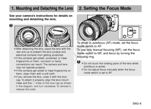 Page 5ENG-4
2.Setting the Focus Mode
¡Do not touch the rotating parts of the lens whileautofocus is active.
¡Do not adjust focus manually when the focus mode switch is set to AF.
To   shoot in autofocus (AF) mode, set the focus
mode switch to AF.
To   use only manual focusing (MF), set the focus
mode switch to MF, and focus by turning the
f ocusing ring.
See your camera’s instructions for details on
mounting and detaching the lens.
¡After detaching the lens, place the lens with the
rear end up to prevent the...
