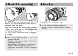 Page 6ENG-5
4. Zooming
To  zoom, turn the lens’ zoom ring.
Be sure to finish zooming before focusing.
Changing the zoom ring after focusing can affect
the focus.
3. Hood (Sold separately)
¡The front end of the lens rotates, so hold it when
attaching the hood.
¡Pa rt of the picture may be blocked if the hood is
not attached properly.
¡When attaching or detaching the hood, grasp the base of the hood to turn it. To prevent
deformation, do not grasp the rim of the hood to
turn it.
The ET-65B hood can keep unwanted...